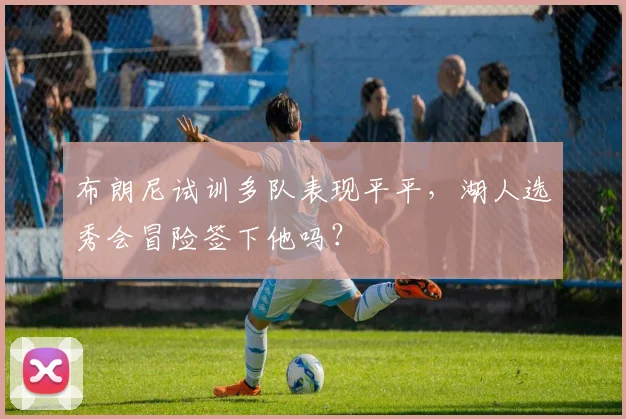 布朗尼试训多队表现平平，湖人选秀会冒险签下他吗？