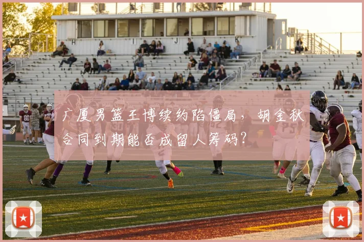 广厦男篮王博续约陷僵局，胡金秋合同到期能否成留人筹码？