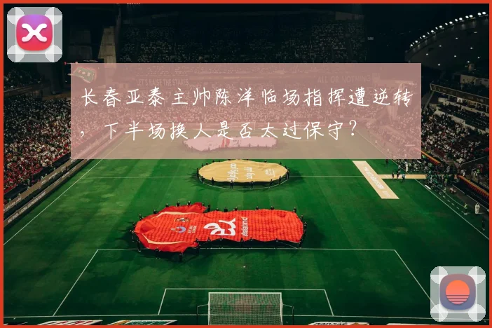 长春亚泰主帅陈洋临场指挥遭逆转，下半场换人是否太过保守？
